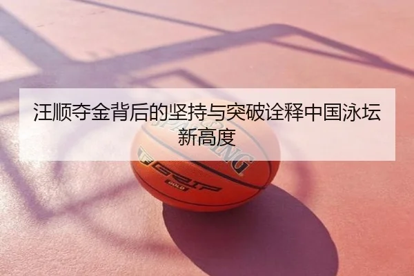 汪顺夺金背后的坚持与突破诠释中国泳坛新高度