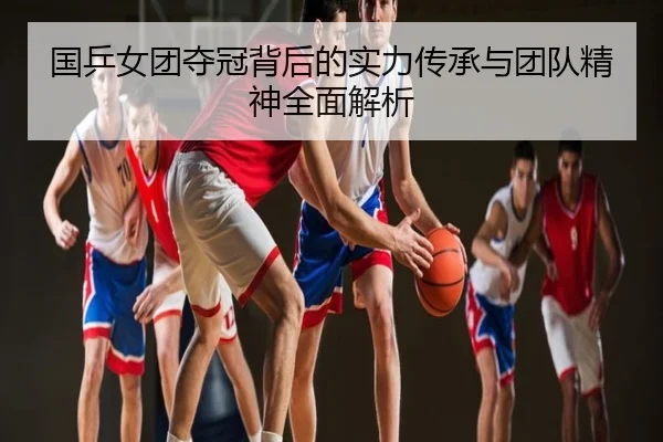 国乒女团夺冠背后的实力传承与团队精神全面解析