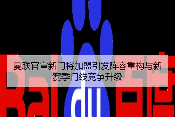 曼联官宣新门将加盟引发阵容重构与新赛季门线竞争升级