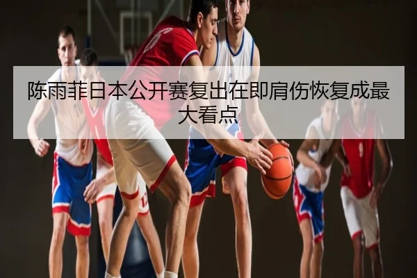 陈雨菲日本公开赛复出在即肩伤恢复成最大看点