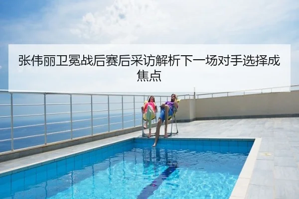 张伟丽卫冕战后赛后采访解析下一场对手选择成焦点