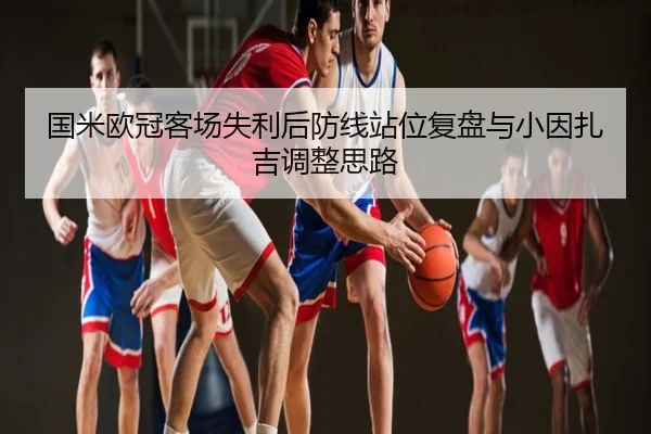 国米欧冠客场失利后防线站位复盘与小因扎吉调整思路