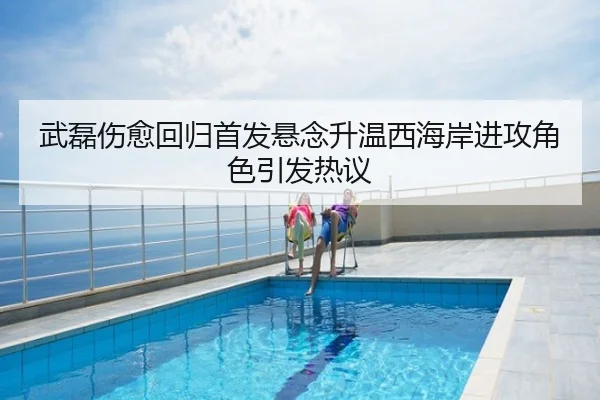 武磊伤愈回归首发悬念升温西海岸进攻角色引发热议