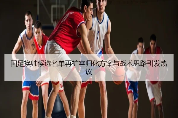 国足换帅候选名单再扩容归化方案与战术思路引发热议