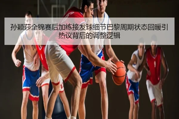 孙颖莎全锦赛后加练接发球细节巴黎周期状态回暖引热议背后的调整逻辑