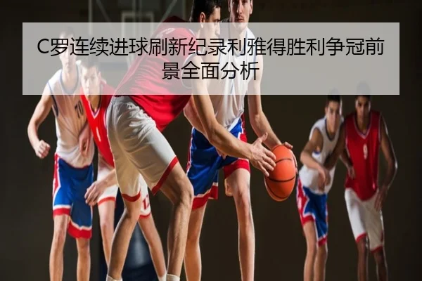 C罗连续进球刷新纪录利雅得胜利争冠前景全面分析
