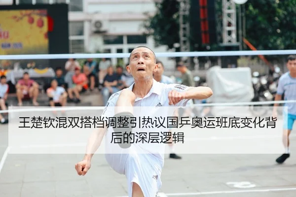 王楚钦混双搭档调整引热议国乒奥运班底变化背后的深层逻辑